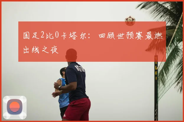 国足2比0卡塔尔：回顾世预赛最燃出线之夜