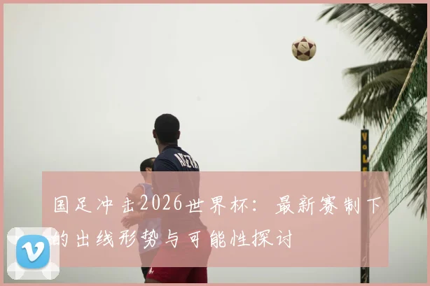 国足冲击2026世界杯：最新赛制下的出线形势与可能性探讨