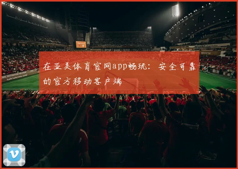 在亚美体育官网app畅玩：安全可靠的官方移动客户端