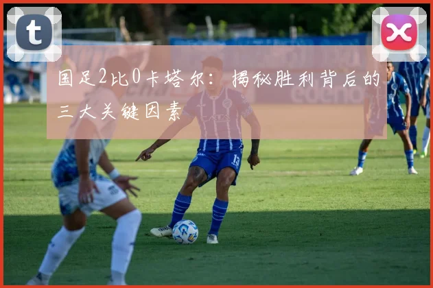 国足2比0卡塔尔：揭秘胜利背后的三大关键因素